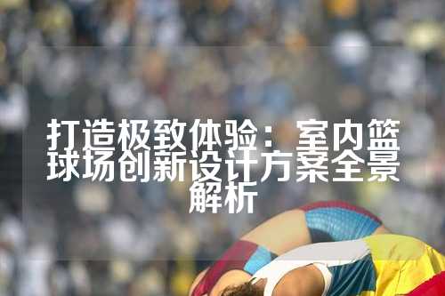 打造极致体验：室内篮球场创新设计方案全景解析