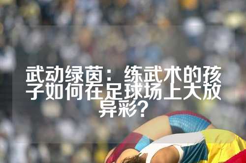 武动绿茵：练武术的孩子如何在足球场上大放异彩？