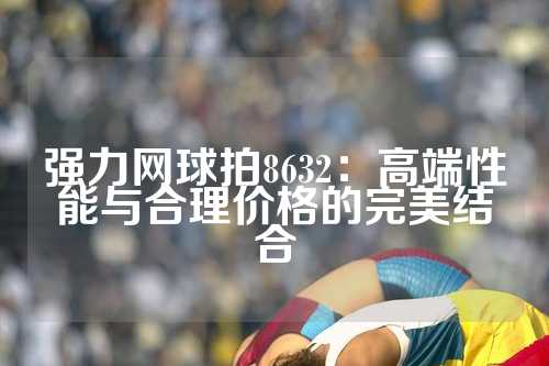 强力网球拍8632：高端性能与合理价格的完美结合