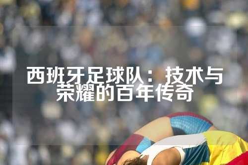 西班牙足球队：技术与荣耀的百年传奇