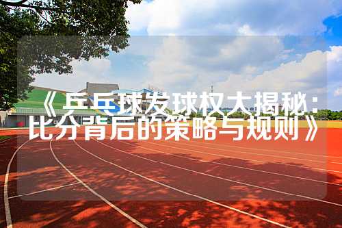 《乒乓球发球权大揭秘：比分背后的策略与规则》