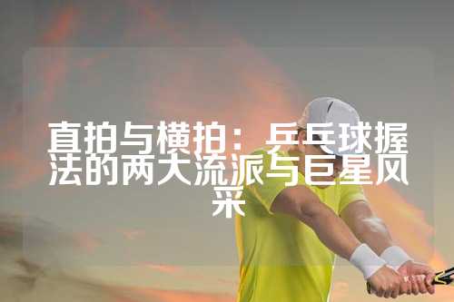直拍与横拍：乒乓球握法的两大流派与巨星风采