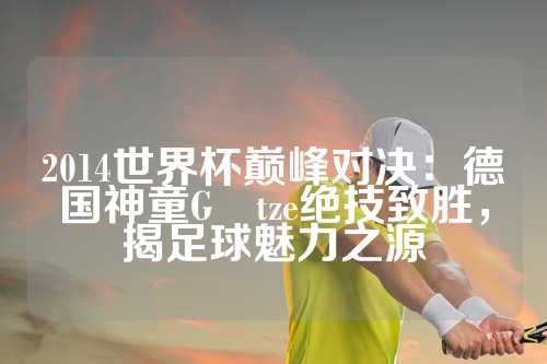 2014世界杯巅峰对决：德国神童Götze绝技致胜，揭足球魅力之源