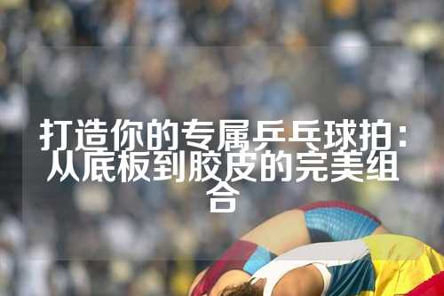 打造你的专属乒乓球拍：从底板到胶皮的完美组合