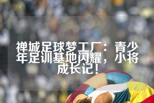 禅城足球梦工厂：青少年足训基地闪耀，小将成长记！