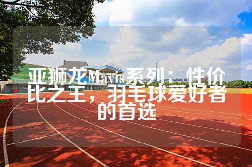 亚狮龙Mavis系列：性价比之王，羽毛球爱好者的首选