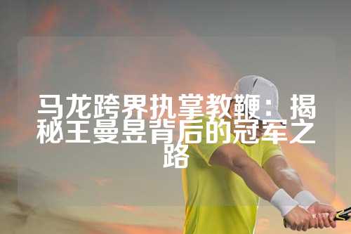 马龙跨界执掌教鞭：揭秘王曼昱背后的冠军之路
