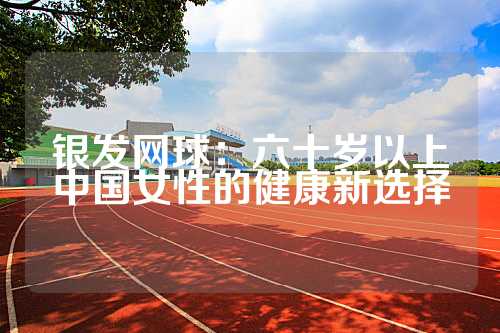 银发网球：六十岁以上中国女性的健康新选择