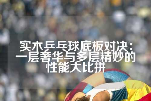 实木乒乓球底板对决：一层奢华与多层精妙的性能大比拼