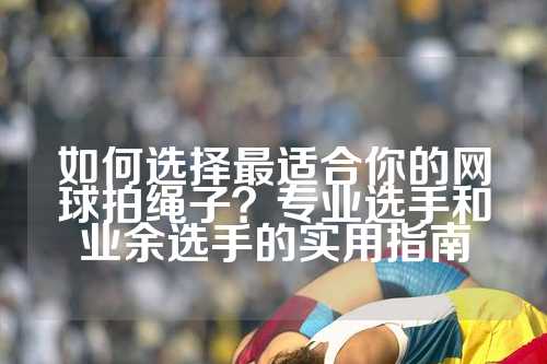 如何选择最适合你的网球拍绳子？专业选手和业余选手的实用指南