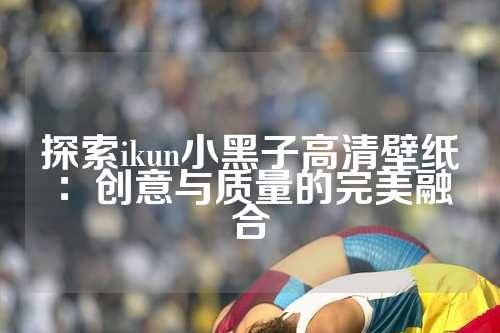 探索ikun小黑子高清壁纸：创意与质量的完美融合