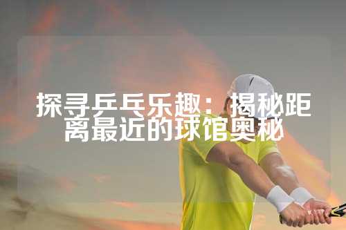 探寻乒乓乐趣：揭秘距离最近的球馆奥秘