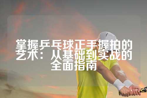 掌握乒乓球正手握拍的艺术：从基础到实战的全面指南