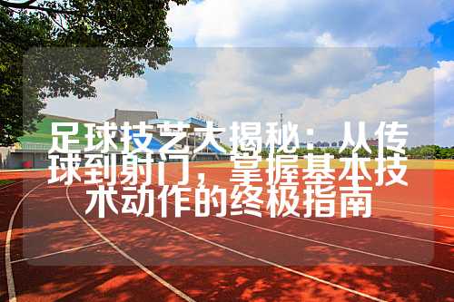 足球技艺大揭秘：从传球到射门，掌握基本技术动作的终极指南