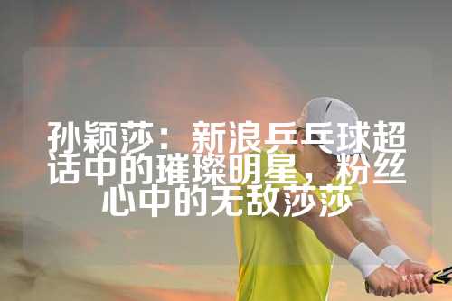 孙颖莎：新浪乒乓球超话中的璀璨明星，粉丝心中的无敌莎莎