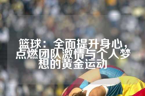 篮球：全面提升身心，点燃团队激情与个人梦想的黄金运动