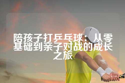 陪孩子打乒乓球：从零基础到亲子对战的成长之旅
